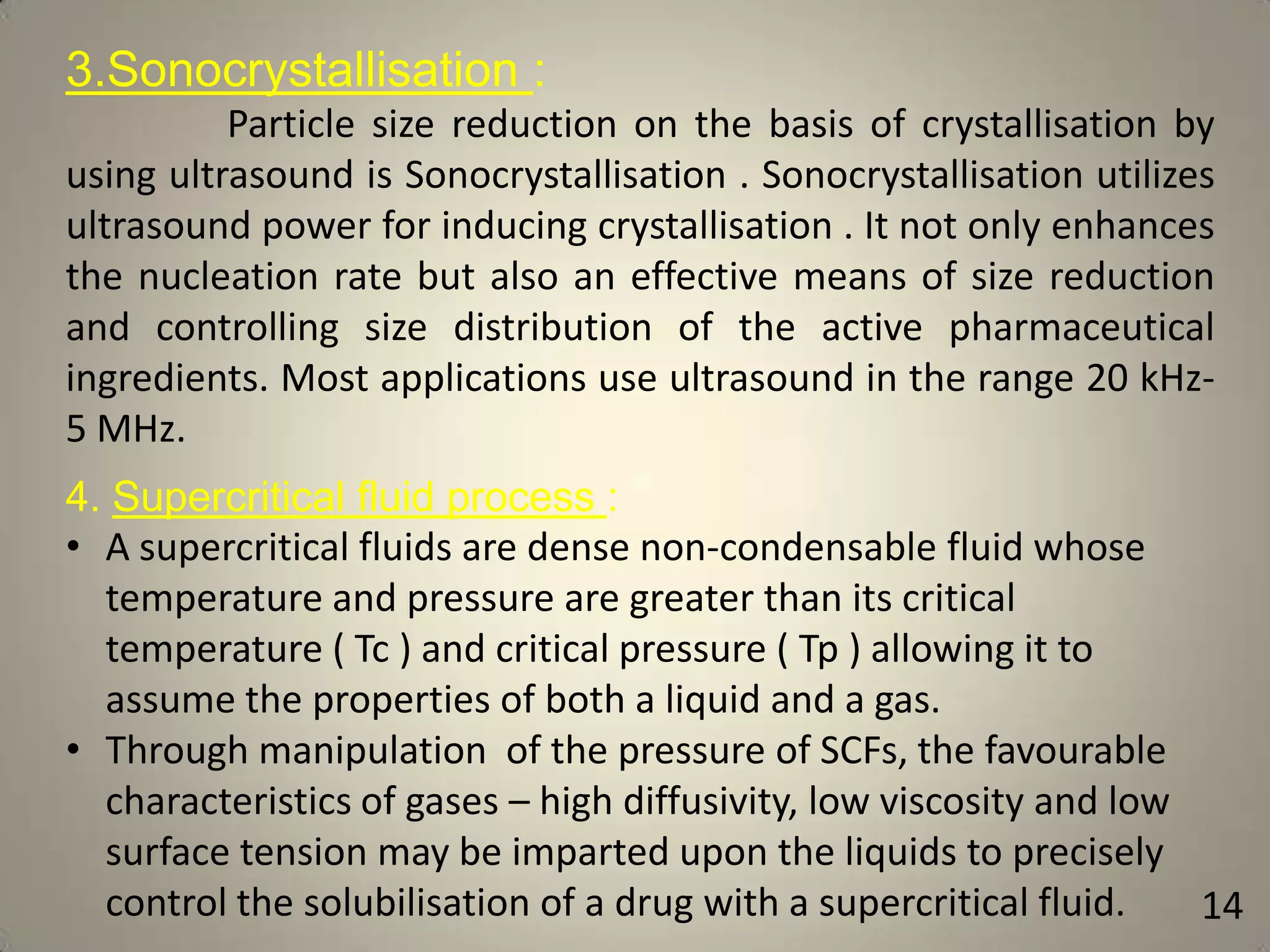 3.Sonocrystallisation :
Particle size reduction on the basis of crystallisation by
using ultrasound is Sonocrystallisation . Sonocrystallisation utilizes
ultrasound power for inducing crystallisation . It not only enhances
the nucleation rate but also an effective means of size reduction
and controlling size distribution of the active pharmaceutical
ingredients. Most applications use ultrasound in the range 20 kHz5 MHz.
4. Supercritical fluid process :
• A supercritical fluids are dense non-condensable fluid whose
temperature and pressure are greater than its critical
temperature ( Tc ) and critical pressure ( Tp ) allowing it to
assume the properties of both a liquid and a gas.
• Through manipulation of the pressure of SCFs, the favourable
characteristics of gases – high diffusivity, low viscosity and low
surface tension may be imparted upon the liquids to precisely
control the solubilisation of a drug with a supercritical fluid.
14

 