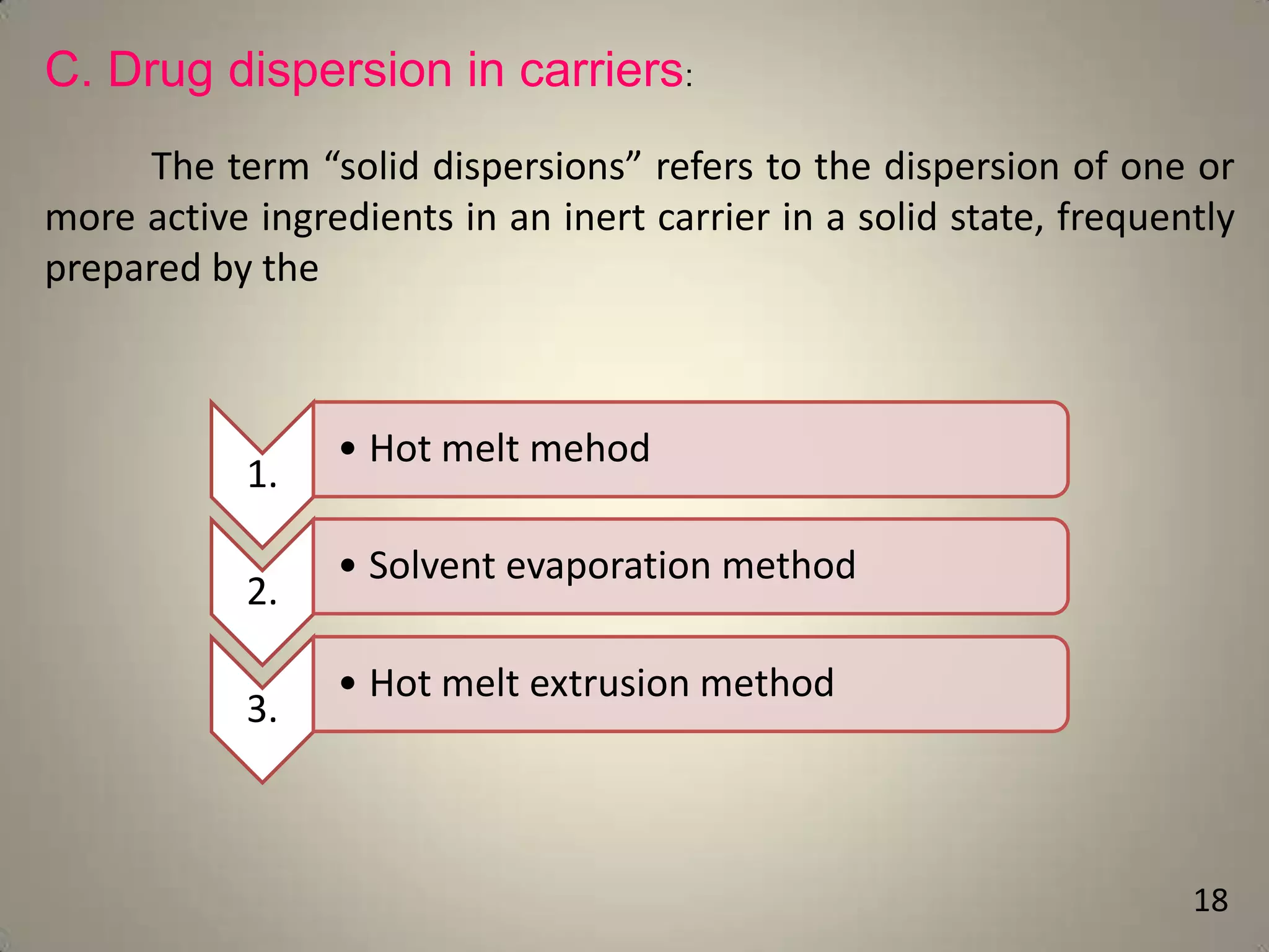 C. Drug dispersion in carriers:
The term “solid dispersions” refers to the dispersion of one or
more active ingredients in an inert carrier in a solid state, frequently
prepared by the

1.

2.
3.

• Hot melt mehod
• Solvent evaporation method
• Hot melt extrusion method

18

 