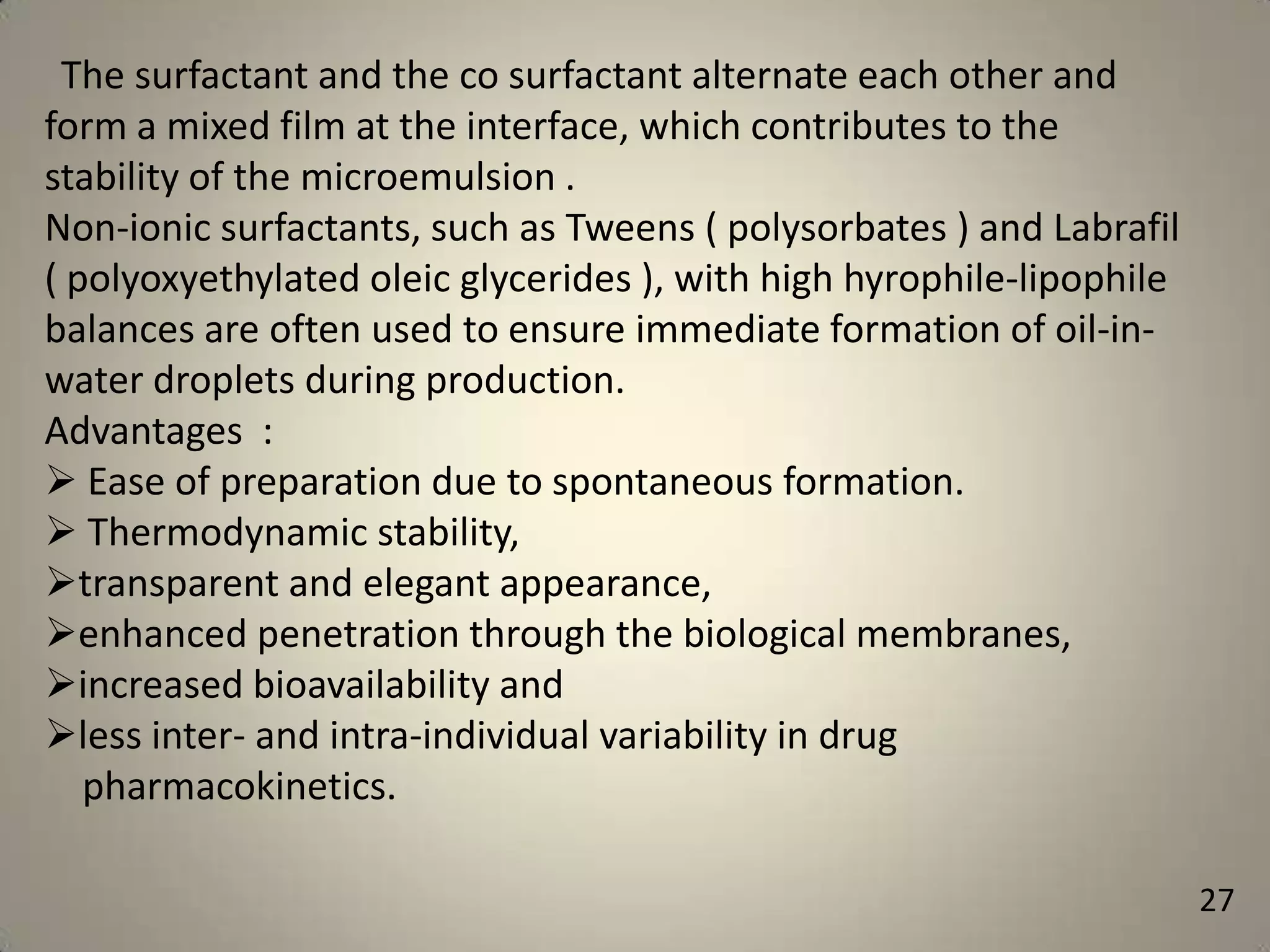 The surfactant and the co surfactant alternate each other and
form a mixed film at the interface, which contributes to the
stability of the microemulsion .
Non-ionic surfactants, such as Tweens ( polysorbates ) and Labrafil
( polyoxyethylated oleic glycerides ), with high hyrophile-lipophile
balances are often used to ensure immediate formation of oil-inwater droplets during production.
Advantages :
 Ease of preparation due to spontaneous formation.
 Thermodynamic stability,
transparent and elegant appearance,
enhanced penetration through the biological membranes,
increased bioavailability and
less inter- and intra-individual variability in drug
pharmacokinetics.
27

 