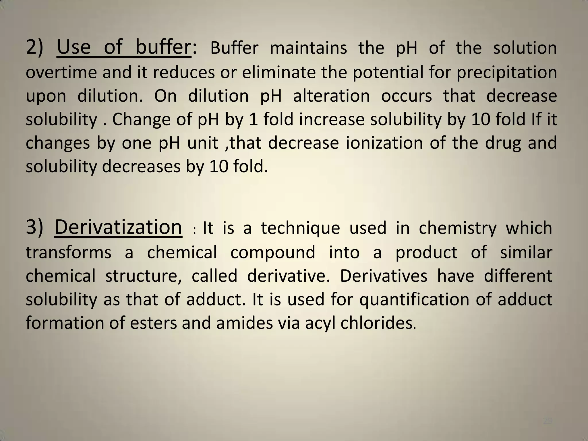 2) Use of buffer: Buffer maintains the pH of the solution
overtime and it reduces or eliminate the potential for precipitation
upon dilution. On dilution pH alteration occurs that decrease
solubility . Change of pH by 1 fold increase solubility by 10 fold If it
changes by one pH unit ,that decrease ionization of the drug and
solubility decreases by 10 fold.

3) Derivatization : It is a technique used in chemistry which
transforms a chemical compound into a product of similar
chemical structure, called derivative. Derivatives have different
solubility as that of adduct. It is used for quantification of adduct
formation of esters and amides via acyl chlorides.

29

 