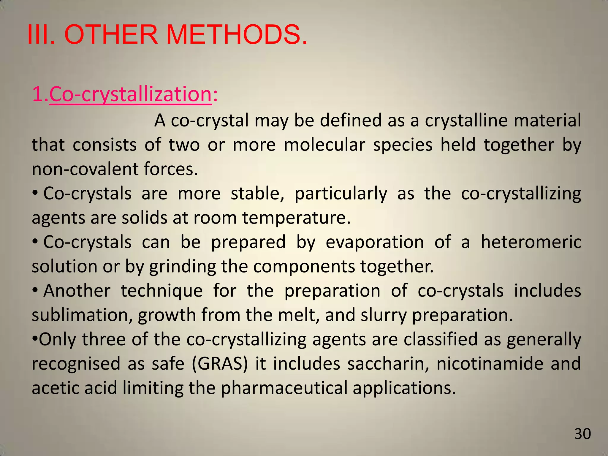 III. OTHER METHODS.
1.Co-crystallization:
A co-crystal may be defined as a crystalline material
that consists of two or more molecular species held together by
non-covalent forces.
• Co-crystals are more stable, particularly as the co-crystallizing
agents are solids at room temperature.
• Co-crystals can be prepared by evaporation of a heteromeric
solution or by grinding the components together.
• Another technique for the preparation of co-crystals includes
sublimation, growth from the melt, and slurry preparation.
•Only three of the co-crystallizing agents are classified as generally
recognised as safe (GRAS) it includes saccharin, nicotinamide and
acetic acid limiting the pharmaceutical applications.
30

 