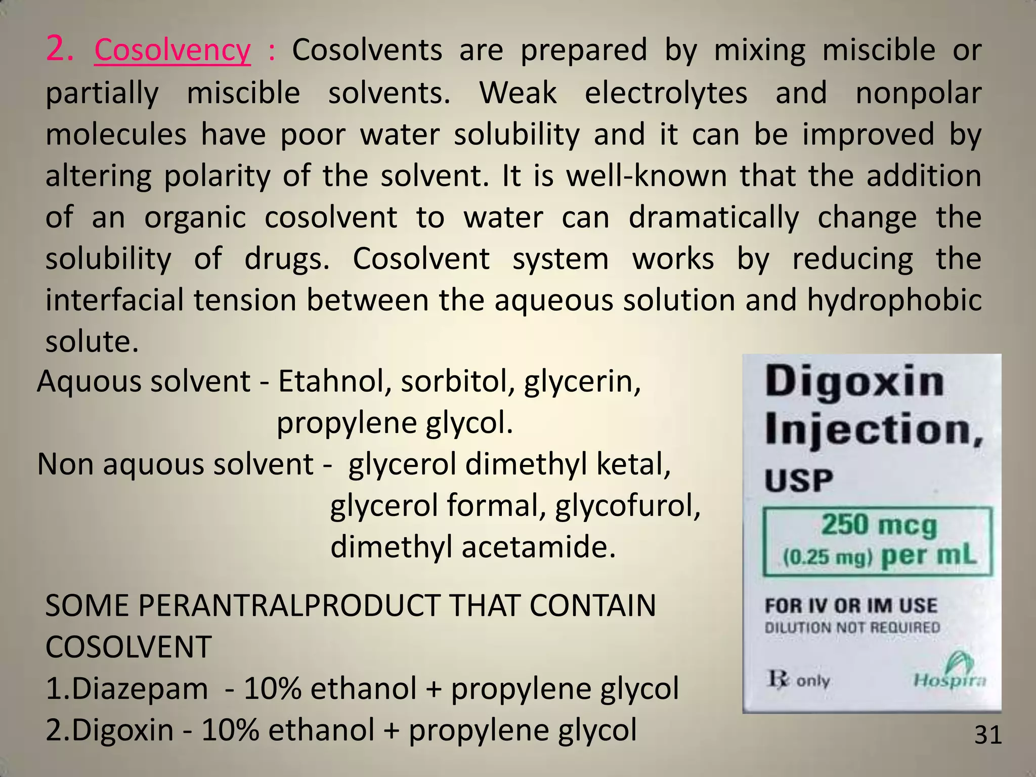 2. Cosolvency : Cosolvents are prepared by mixing miscible or
partially miscible solvents. Weak electrolytes and nonpolar
molecules have poor water solubility and it can be improved by
altering polarity of the solvent. It is well-known that the addition
of an organic cosolvent to water can dramatically change the
solubility of drugs. Cosolvent system works by reducing the
interfacial tension between the aqueous solution and hydrophobic
solute.
Aquous solvent - Etahnol, sorbitol, glycerin,
propylene glycol.
Non aquous solvent - glycerol dimethyl ketal,
glycerol formal, glycofurol,
dimethyl acetamide.
SOME PERANTRALPRODUCT THAT CONTAIN
COSOLVENT
1.Diazepam - 10% ethanol + propylene glycol
2.Digoxin - 10% ethanol + propylene glycol

31

 