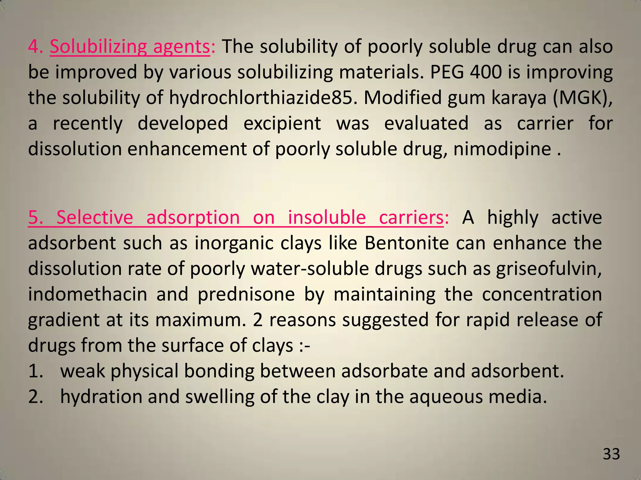 4. Solubilizing agents: The solubility of poorly soluble drug can also
be improved by various solubilizing materials. PEG 400 is improving
the solubility of hydrochlorthiazide85. Modified gum karaya (MGK),
a recently developed excipient was evaluated as carrier for
dissolution enhancement of poorly soluble drug, nimodipine .
5. Selective adsorption on insoluble carriers: A highly active
adsorbent such as inorganic clays like Bentonite can enhance the
dissolution rate of poorly water-soluble drugs such as griseofulvin,
indomethacin and prednisone by maintaining the concentration
gradient at its maximum. 2 reasons suggested for rapid release of
drugs from the surface of clays :1. weak physical bonding between adsorbate and adsorbent.
2. hydration and swelling of the clay in the aqueous media.
33

 