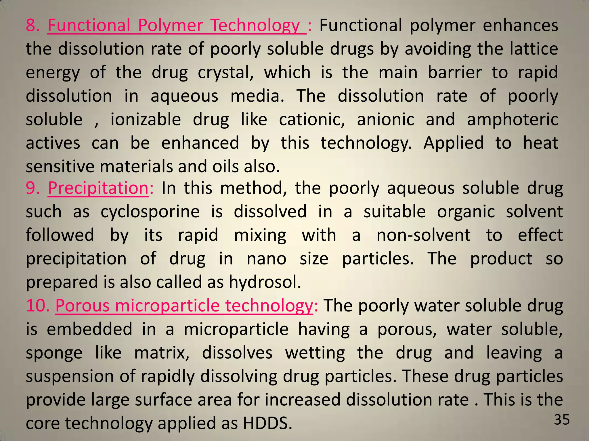 8. Functional Polymer Technology : Functional polymer enhances
the dissolution rate of poorly soluble drugs by avoiding the lattice
energy of the drug crystal, which is the main barrier to rapid
dissolution in aqueous media. The dissolution rate of poorly
soluble , ionizable drug like cationic, anionic and amphoteric
actives can be enhanced by this technology. Applied to heat
sensitive materials and oils also.
9. Precipitation: In this method, the poorly aqueous soluble drug
such as cyclosporine is dissolved in a suitable organic solvent
followed by its rapid mixing with a non-solvent to effect
precipitation of drug in nano size particles. The product so
prepared is also called as hydrosol.
10. Porous microparticle technology: The poorly water soluble drug
is embedded in a microparticle having a porous, water soluble,
sponge like matrix, dissolves wetting the drug and leaving a
suspension of rapidly dissolving drug particles. These drug particles
provide large surface area for increased dissolution rate . This is the
35
core technology applied as HDDS.

 
