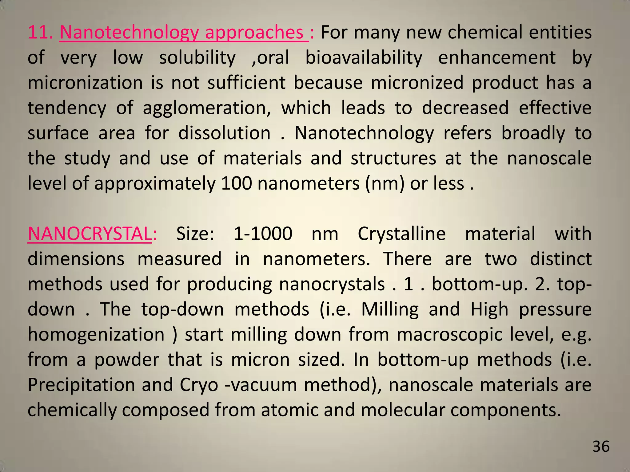 11. Nanotechnology approaches : For many new chemical entities
of very low solubility ,oral bioavailability enhancement by
micronization is not sufficient because micronized product has a
tendency of agglomeration, which leads to decreased effective
surface area for dissolution . Nanotechnology refers broadly to
the study and use of materials and structures at the nanoscale
level of approximately 100 nanometers (nm) or less .
NANOCRYSTAL: Size: 1-1000 nm Crystalline material with
dimensions measured in nanometers. There are two distinct
methods used for producing nanocrystals . 1 . bottom-up. 2. topdown . The top-down methods (i.e. Milling and High pressure
homogenization ) start milling down from macroscopic level, e.g.
from a powder that is micron sized. In bottom-up methods (i.e.
Precipitation and Cryo -vacuum method), nanoscale materials are
chemically composed from atomic and molecular components.
36

 