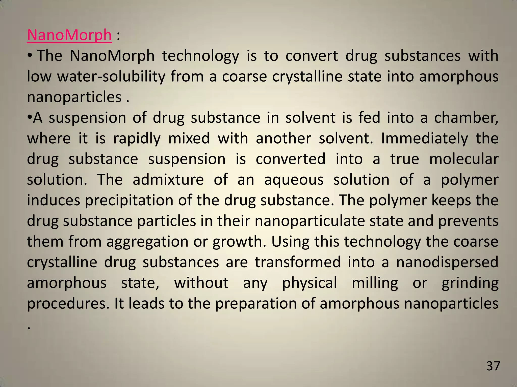 NanoMorph :
• The NanoMorph technology is to convert drug substances with
low water-solubility from a coarse crystalline state into amorphous
nanoparticles .
•A suspension of drug substance in solvent is fed into a chamber,
where it is rapidly mixed with another solvent. Immediately the
drug substance suspension is converted into a true molecular
solution. The admixture of an aqueous solution of a polymer
induces precipitation of the drug substance. The polymer keeps the
drug substance particles in their nanoparticulate state and prevents
them from aggregation or growth. Using this technology the coarse
crystalline drug substances are transformed into a nanodispersed
amorphous state, without any physical milling or grinding
procedures. It leads to the preparation of amorphous nanoparticles
.
37

 