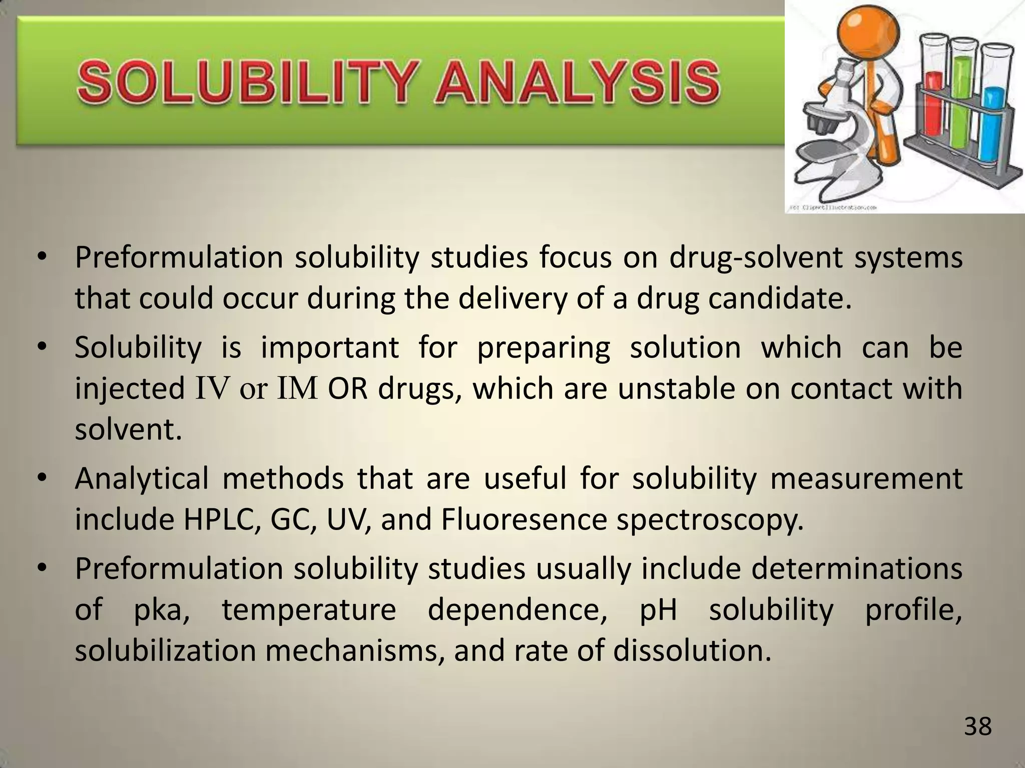 • Preformulation solubility studies focus on drug-solvent systems
that could occur during the delivery of a drug candidate.
• Solubility is important for preparing solution which can be
injected IV or IM OR drugs, which are unstable on contact with
solvent.
• Analytical methods that are useful for solubility measurement
include HPLC, GC, UV, and Fluoresence spectroscopy.
• Preformulation solubility studies usually include determinations
of pka, temperature dependence, pH solubility profile,
solubilization mechanisms, and rate of dissolution.
38

 