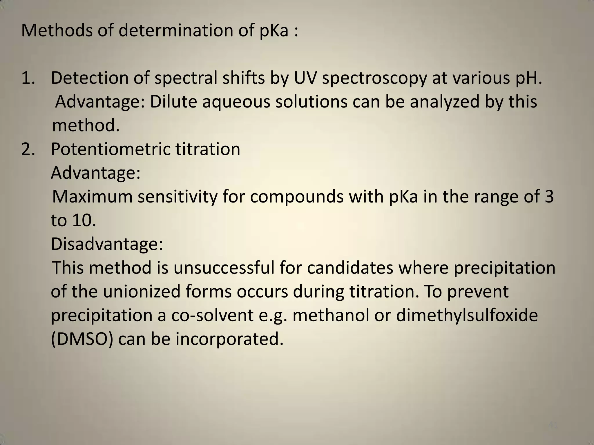Methods of determination of pKa :
1. Detection of spectral shifts by UV spectroscopy at various pH.
Advantage: Dilute aqueous solutions can be analyzed by this
method.
2. Potentiometric titration
Advantage:
Maximum sensitivity for compounds with pKa in the range of 3
to 10.
Disadvantage:
This method is unsuccessful for candidates where precipitation
of the unionized forms occurs during titration. To prevent
precipitation a co-solvent e.g. methanol or dimethylsulfoxide
(DMSO) can be incorporated.

41

 