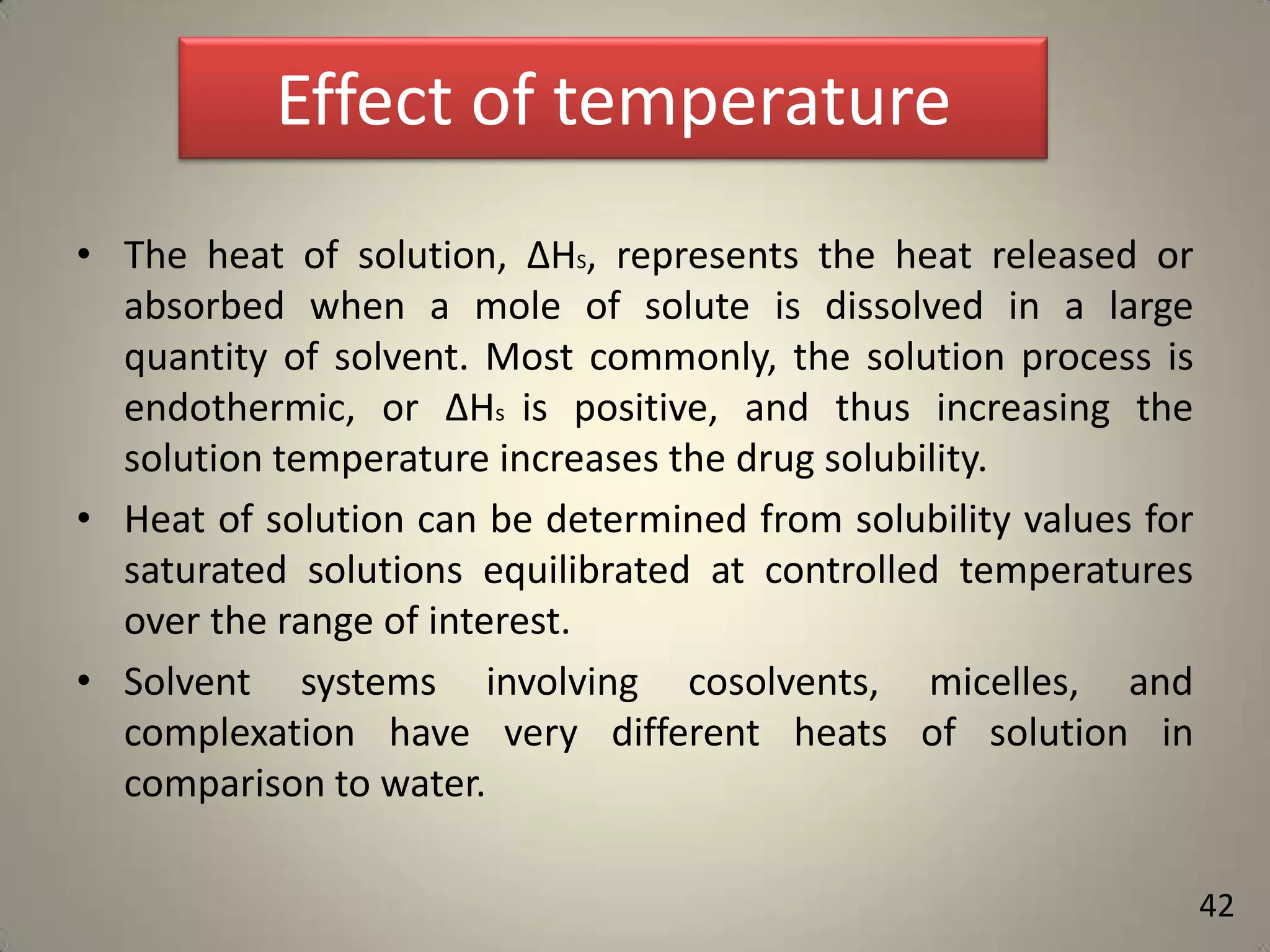 Effect of temperature
• The heat of solution, ΔHS, represents the heat released or
absorbed when a mole of solute is dissolved in a large
quantity of solvent. Most commonly, the solution process is
endothermic, or ΔHs is positive, and thus increasing the
solution temperature increases the drug solubility.
• Heat of solution can be determined from solubility values for
saturated solutions equilibrated at controlled temperatures
over the range of interest.
• Solvent systems involving cosolvents, micelles, and
complexation have very different heats of solution in
comparison to water.
42

 