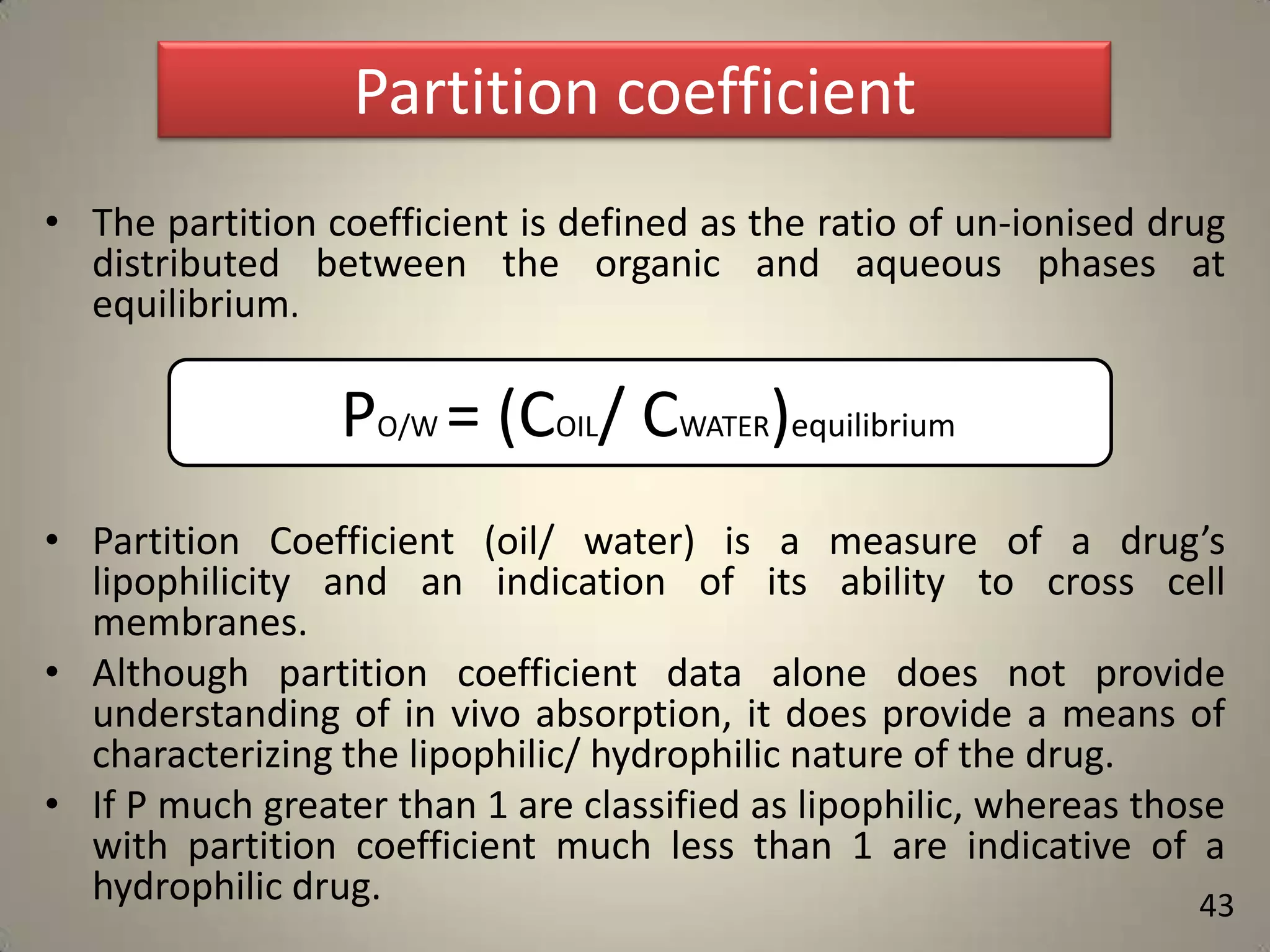 Partition coefficient
• The partition coefficient is defined as the ratio of un-ionised drug
distributed between the organic and aqueous phases at
equilibrium.

PO/W = (COIL/ CWATER)equilibrium
• Partition Coefficient (oil/ water) is a measure of a drug’s
lipophilicity and an indication of its ability to cross cell
membranes.
• Although partition coefficient data alone does not provide
understanding of in vivo absorption, it does provide a means of
characterizing the lipophilic/ hydrophilic nature of the drug.
• If P much greater than 1 are classified as lipophilic, whereas those
with partition coefficient much less than 1 are indicative of a
hydrophilic drug.
43

 