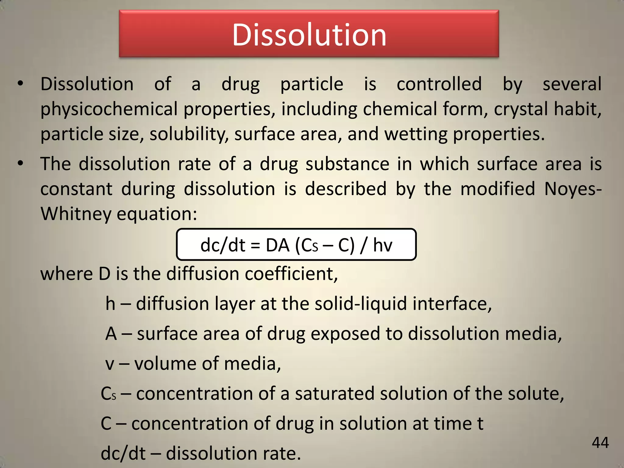 Dissolution
• Dissolution of a drug particle is controlled by several
physicochemical properties, including chemical form, crystal habit,
particle size, solubility, surface area, and wetting properties.
• The dissolution rate of a drug substance in which surface area is
constant during dissolution is described by the modified NoyesWhitney equation:
dc/dt = DA (CS – C) / hv
where D is the diffusion coefficient,
h – diffusion layer at the solid-liquid interface,
A – surface area of drug exposed to dissolution media,
v – volume of media,
CS – concentration of a saturated solution of the solute,
C – concentration of drug in solution at time t
dc/dt – dissolution rate.

44

 