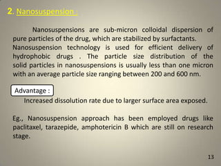 2. Nanosuspension :
Nanosuspensions are sub-micron colloidal dispersion of
pure particles of the drug, which are stabilized by surfactants.
Nanosuspension technology is used for efficient delivery of
hydrophobic drugs . The particle size distribution of the
solid particles in nanosuspensions is usually less than one micron
with an average particle size ranging between 200 and 600 nm.

Advantage :
Increased dissolution rate due to larger surface area exposed.
Eg., Nanosuspension approach has been employed drugs like
paclitaxel, tarazepide, amphotericin B which are still on research
stage.
13

 