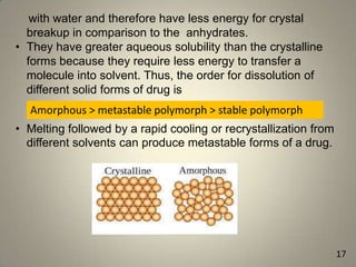 with water and therefore have less energy for crystal
breakup in comparison to the anhydrates.
• They have greater aqueous solubility than the crystalline
forms because they require less energy to transfer a
molecule into solvent. Thus, the order for dissolution of
different solid forms of drug is
Amorphous > metastable polymorph > stable polymorph
• Melting followed by a rapid cooling or recrystallization from
different solvents can produce metastable forms of a drug.

17

 
