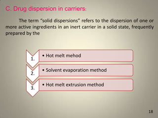 C. Drug dispersion in carriers:
The term “solid dispersions” refers to the dispersion of one or
more active ingredients in an inert carrier in a solid state, frequently
prepared by the

1.

2.
3.

• Hot melt mehod
• Solvent evaporation method
• Hot melt extrusion method

18

 