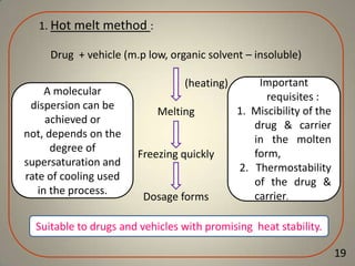1. Hot melt method :
Drug + vehicle (m.p low, organic solvent – insoluble)

A molecular
dispersion can be
achieved or
not, depends on the
degree of
supersaturation and
rate of cooling used
in the process.

(heating)
Melting
.

Freezing quickly

Dosage forms

Important
requisites :
1. Miscibility of the
drug & carrier
in the molten
form,
2. Thermostability
of the drug &
carrier.

Suitable to drugs and vehicles with promising heat stability.
19

 