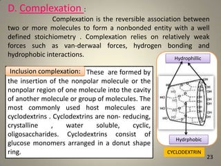 D. Complexation :
Complexation is the reversible association between
two or more molecules to form a nonbonded entity with a well
defined stoichiometry . Complexation relies on relatively weak
forces such as van-derwaal forces, hydrogen bonding and
hydrophobic interactions.
Hydrophillic
Inclusion complexation:
Inclusion complexation : These are formed by
the insertion of the nonpolar molecule or the
nonpolar region of one molecule into the cavity
of another molecule or group of molecules. The
most commonly used host molecules are
cyclodextrins . Cyclodextrins are non- reducing,
crystalline
,
water
soluble,
cyclic,
oligosaccharides. Cyclodextrins consist of
glucose monomers arranged in a donut shape
ring.

Hydrphobic
CYCLODEXTRIN

23

 