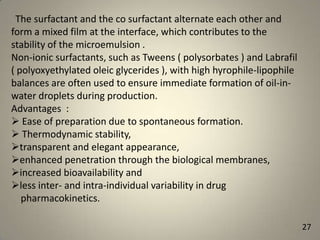 The surfactant and the co surfactant alternate each other and
form a mixed film at the interface, which contributes to the
stability of the microemulsion .
Non-ionic surfactants, such as Tweens ( polysorbates ) and Labrafil
( polyoxyethylated oleic glycerides ), with high hyrophile-lipophile
balances are often used to ensure immediate formation of oil-inwater droplets during production.
Advantages :
 Ease of preparation due to spontaneous formation.
 Thermodynamic stability,
transparent and elegant appearance,
enhanced penetration through the biological membranes,
increased bioavailability and
less inter- and intra-individual variability in drug
pharmacokinetics.
27

 