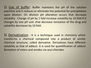 2) Use of buffer: Buffer maintains the pH of the solution
overtime and it reduces or eliminate the potential for precipitation
upon dilution. On dilution pH alteration occurs that decrease
solubility . Change of pH by 1 fold increase solubility by 10 fold If it
changes by one pH unit ,that decrease ionization of the drug and
solubility decreases by 10 fold.

3) Derivatization : It is a technique used in chemistry which
transforms a chemical compound into a product of similar
chemical structure, called derivative. Derivatives have different
solubility as that of adduct. It is used for quantification of adduct
formation of esters and amides via acyl chlorides.

29

 