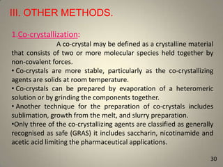 III. OTHER METHODS.
1.Co-crystallization:
A co-crystal may be defined as a crystalline material
that consists of two or more molecular species held together by
non-covalent forces.
• Co-crystals are more stable, particularly as the co-crystallizing
agents are solids at room temperature.
• Co-crystals can be prepared by evaporation of a heteromeric
solution or by grinding the components together.
• Another technique for the preparation of co-crystals includes
sublimation, growth from the melt, and slurry preparation.
•Only three of the co-crystallizing agents are classified as generally
recognised as safe (GRAS) it includes saccharin, nicotinamide and
acetic acid limiting the pharmaceutical applications.
30

 