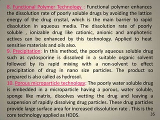 8. Functional Polymer Technology : Functional polymer enhances
the dissolution rate of poorly soluble drugs by avoiding the lattice
energy of the drug crystal, which is the main barrier to rapid
dissolution in aqueous media. The dissolution rate of poorly
soluble , ionizable drug like cationic, anionic and amphoteric
actives can be enhanced by this technology. Applied to heat
sensitive materials and oils also.
9. Precipitation: In this method, the poorly aqueous soluble drug
such as cyclosporine is dissolved in a suitable organic solvent
followed by its rapid mixing with a non-solvent to effect
precipitation of drug in nano size particles. The product so
prepared is also called as hydrosol.
10. Porous microparticle technology: The poorly water soluble drug
is embedded in a microparticle having a porous, water soluble,
sponge like matrix, dissolves wetting the drug and leaving a
suspension of rapidly dissolving drug particles. These drug particles
provide large surface area for increased dissolution rate . This is the
35
core technology applied as HDDS.

 