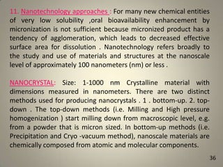 11. Nanotechnology approaches : For many new chemical entities
of very low solubility ,oral bioavailability enhancement by
micronization is not sufficient because micronized product has a
tendency of agglomeration, which leads to decreased effective
surface area for dissolution . Nanotechnology refers broadly to
the study and use of materials and structures at the nanoscale
level of approximately 100 nanometers (nm) or less .
NANOCRYSTAL: Size: 1-1000 nm Crystalline material with
dimensions measured in nanometers. There are two distinct
methods used for producing nanocrystals . 1 . bottom-up. 2. topdown . The top-down methods (i.e. Milling and High pressure
homogenization ) start milling down from macroscopic level, e.g.
from a powder that is micron sized. In bottom-up methods (i.e.
Precipitation and Cryo -vacuum method), nanoscale materials are
chemically composed from atomic and molecular components.
36

 
