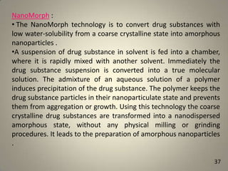 NanoMorph :
• The NanoMorph technology is to convert drug substances with
low water-solubility from a coarse crystalline state into amorphous
nanoparticles .
•A suspension of drug substance in solvent is fed into a chamber,
where it is rapidly mixed with another solvent. Immediately the
drug substance suspension is converted into a true molecular
solution. The admixture of an aqueous solution of a polymer
induces precipitation of the drug substance. The polymer keeps the
drug substance particles in their nanoparticulate state and prevents
them from aggregation or growth. Using this technology the coarse
crystalline drug substances are transformed into a nanodispersed
amorphous state, without any physical milling or grinding
procedures. It leads to the preparation of amorphous nanoparticles
.
37

 