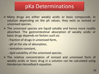 pKa Determinations
 Many drugs are either weakly acidic or basic compounds. In
solution depending on the ph values, they exist as ionised or
unionised species.
 The unionised species are liquid soluble and hence more readily
absorbed. The gastrointestinal absorption of weakly acidic or
basic drugs depends on factors such as:
- fraction of drugs in unionised form,
- pH at the site of absorption,
- ionisation constant,
- lipid solubility of the unionised species.
 The relative concentration of ionised and unionised form of
weakly acidic or basic drug in a solution can be calculated using
Henderson Hesselbalch equation.
39

 