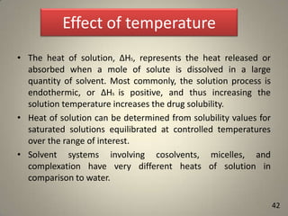 Effect of temperature
• The heat of solution, ΔHS, represents the heat released or
absorbed when a mole of solute is dissolved in a large
quantity of solvent. Most commonly, the solution process is
endothermic, or ΔHs is positive, and thus increasing the
solution temperature increases the drug solubility.
• Heat of solution can be determined from solubility values for
saturated solutions equilibrated at controlled temperatures
over the range of interest.
• Solvent systems involving cosolvents, micelles, and
complexation have very different heats of solution in
comparison to water.
42

 