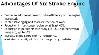Advantages Of Six Stroke Engine
• Due to an additional power stroke efficiency of the engine
increased.
• Better scavenging and more extraction of work
• Reduction in fuel consumption by at least 40%.
• Reduction in pollutants like NOx, CO ,CO2,photochemical
smog etc, up to 55%.
• Increase in indicated thermal efficiency.
• Minimize necessity of heat exchanger e.g. radiator.
 