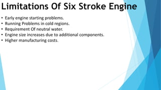 Limitations Of Six Stroke Engine
• Early engine starting problems.
• Running Problems in cold regions.
• Requirement Of neutral water.
• Engine size increases due to additional components.
• Higher manufacturing costs.
 