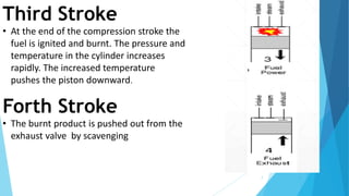 7
Third Stroke
• At the end of the compression stroke the
fuel is ignited and burnt. The pressure and
temperature in the cylinder increases
rapidly. The increased temperature
pushes the piston downward.
Forth Stroke
• The burnt product is pushed out from the
exhaust valve by scavenging
 