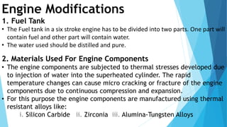 9
Engine Modifications
1. Fuel Tank
• The Fuel tank in a six stroke engine has to be divided into two parts. One part will
contain fuel and other part will contain water.
• The water used should be distilled and pure.
2. Materials Used For Engine Components
• The engine components are subjected to thermal stresses developed due
to injection of water into the superheated cylinder. The rapid
temperature changes can cause micro cracking or fracture of the engine
components due to continuous compression and expansion.
• For this purpose the engine components are manufactured using thermal
resistant alloys like:
i. Silicon Carbide ii. Zirconia iii. Alumina-Tungsten Alloys
 