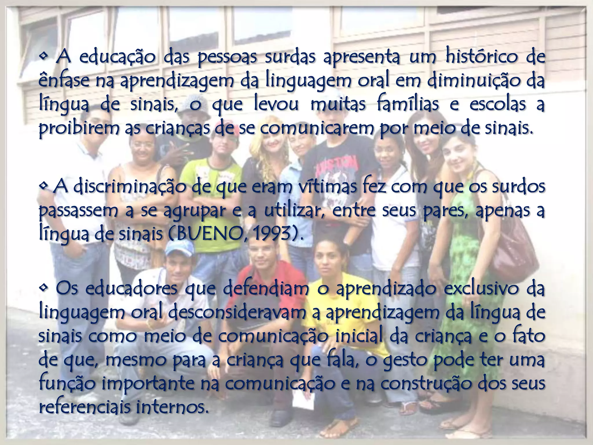 • A educação das pessoas surdas apresenta um histórico de ênfase na aprendizagem da linguagem oral em diminuição da língua de sinais, o que levou muitas famílias e escolas a proibirem as crianças de se comunicarem por meio de sinais.• A discriminação de que eram vítimas fez com que os surdos passassem a se agrupar e a utilizar, entre seus pares, apenas a língua de sinais (BUENO, 1993).• Os educadores que defendiam o aprendizado exclusivo da linguagem oral desconsideravam a aprendizagem da língua de sinais como meio de comunicação inicial da criança e o fato de que, mesmo para a criança que fala, o gesto pode ter uma função importante na comunicação e na construção dos seus referenciais internos.