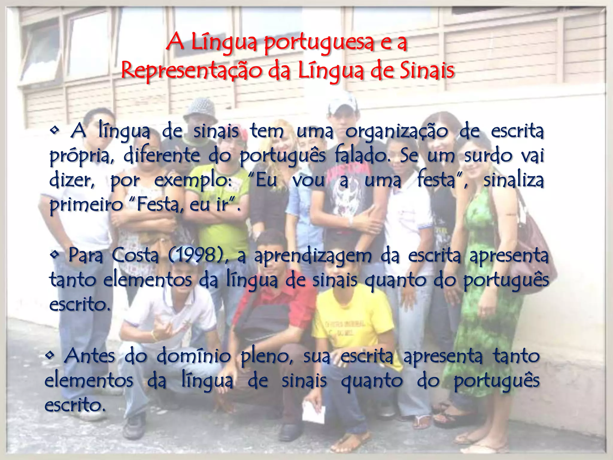 A Língua portuguesa e a Representação da Língua de Sinais• A língua de sinais tem uma organização de escrita própria, diferente do português falado. Se um surdo vai dizer, por exemplo: “Eu vou a uma festa”, sinaliza primeiro “Festa, eu ir”.• Para Costa (1998), a aprendizagem da escrita apresenta tanto elementos da língua de sinais quanto do português escrito.• Antes do domínio pleno, sua escrita apresenta tanto elementos da língua de sinais quanto do português escrito.