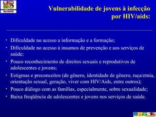 Dificuldade no acesso a informação e a formação; Dificuldade no acesso à insumos de prevenção e aos serviços de saúde; Pouco reconhecimento de direitos sexuais e reprodutivos de adolescentes e jovens; Estigmas e preconceitos (de gênero, identidade de gênero, raça/etnia, orientação sexual, geração, viver com HIV/Aids, entre outros); Pouco diálogo com as famílias, especialmente, sobre sexualidade; Baixa freqüência de adolescentes e jovens nos serviços de saúde.  Vulnerabilidade de jovens à infecção por HIV/aids: 