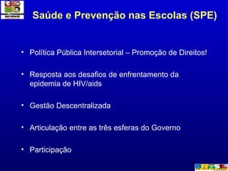 Saúde e Prevenção nas Escolas (SPE) Política Pública Intersetorial – Promoção de Direitos! Resposta aos desafios de enfrentamento da epidemia de HIV/aids Gestão Descentralizada Articulação entre as três esferas do Governo Participação  