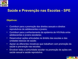 Saúde e Prevenção nas Escolas - SPE Objetivos: Contribuir para a promoção dos direitos sexuais e direitos reprodutivos de adolescentes e jovens; Contribuir para o enfrentamento da epidemia de HIV/Aids entre adolescentes e jovens escolares;  Desenvolver ações articuladas no âmbito das escolas e das unidades básicas de saúde; Apoiar as diferentes iniciativas que trabalham com promo ç ão da sa ú de e preven ç ão nas escolas; Envolver toda a comunidade escolar na promoção de ações em saúde sexual e saúde reprodutiva. 