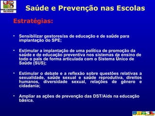 Estrat é gias: Sensibilizar gestores/as de educa ç ão e de sa ú de para implanta ç ão do SPE; Estimular a implanta ç ão de uma pol í tica de promo ç ão da sa ú de e de educa ç ão preventiva nos sistemas de ensino de todo o pa í s de forma articulada com o Sistema  Ú nico de Sa ú de (SUS); Estimular o debate e a reflexão sobre questões relativas a sexualidade, sa ú de sexual e sa ú de reprodutiva, direitos humanos, diversidade sexual, rela ç ões de gênero e cidadania; Ampliar as a ç ões de preven ç ão das DST/Aids na educa ç ão b á sica. Sa ú de e Preven ç ão nas Escolas 