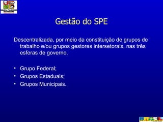 Gestão do SPE Descentralizada, por meio da constituição de grupos de trabalho e/ou grupos gestores intersetorais, nas três esferas de governo. Grupo Federal; Grupos Estaduais; Grupos Municipais. 