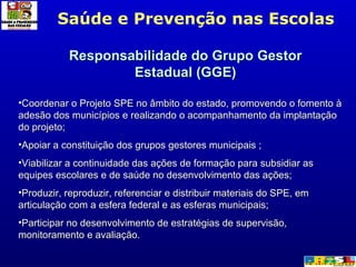 Saúde e Prevenção nas Escolas Responsabilidade do Grupo Gestor Estadual (GGE) Coordenar o Projeto SPE no âmbito do estado, promovendo o fomento à adesão dos municípios e realizando o acompanhamento da implantação do projeto; Apoiar a constituição dos grupos gestores municipais ;  Viabilizar a continuidade das ações de formação para subsidiar as equipes escolares e de saúde no desenvolvimento das ações; Produzir, reproduzir, referenciar e distribuir materiais do SPE, em articulação com a esfera federal e as esferas municipais;  Participar no desenvolvimento de estratégias de supervisão, monitoramento e avaliação.  