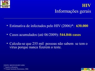 HIV Informações gerais Estimativa de infectados pelo HIV (2006)*:  630.000 Casos acumulados (até 06/2009):  544.846 casos Calcula-se que 255 mil  pessoas não sabem  se tem o vírus porque nunca fizerem o teste.  FONTE: MS/SVS/D-DST/AIDS *  Sujeito a alterações. ** Estudo Sentinela Parturientes, 2006 