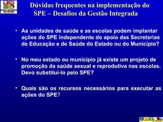Dúvidas frequentes na implementação do SPE – Desafios da Gestão Integrada  As unidades de saúde e as escolas podem implantar ações do SPE independente do apoio das Secretarias de Educação e de Saúde do Estado ou do Município? No meu estado ou município já existe um projeto de promoção da saúde sexual e reprodutiva nas escolas. Devo substituí-lo pelo SPE? Quais são os recursos necessários para executar as ações do SPE ? 