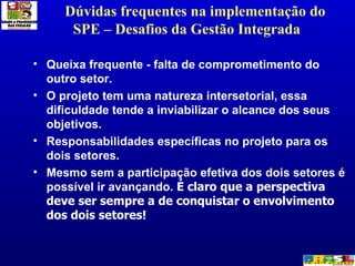 Dúvidas frequentes na implementação do SPE – Desafios da Gestão Integrada  Queixa frequente - falta de comprometimento do outro setor.  O projeto tem uma natureza intersetorial, essa dificuldade tende a inviabilizar o alcance dos seus objetivos.  Responsabilidades específicas no projeto para os dois setores.  Mesmo sem a participação efetiva dos dois setores é possível ir avançando.  É claro que a perspectiva deve ser sempre a de conquistar o envolvimento dos dois setores! 