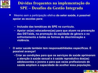 Dúvidas frequentes na implementação do SPE – Desafios da Gestão Integrada  Mesmo sem a participação efetiva  do setor saúde, é possível apoiar as escolas para:  Inclusão das temáticas do SPE no currículo.  Apoiar os(as) educadores(as) para que atuem na prevenção das DST/aids, na promoção da eqüidade de gênero e no enfrentamento a todas as formas de discriminação e violência.  O setor saúde também tem responsabilidades específicas. É possível avançar!  - Criar as condições para que os serviços de saúde aprimorem a atenção à saúde sexual e à saúde reprodutiva dos(as) adolescentes e jovens e para que os/as profissionais de saúde ampliem a capacidade de acolher essa população. 