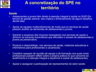A concretização do SPE no território  Saúde Adolescentes e jovens têm direito à atenção integral à saúde no SUS! Em termos de gestão setorial, isso implica o enfrentamento de alguns desafios, dentre eles: Apoiar as equipes multiprofissionais de modo que os serviços de saúde possam acolher as demandas de adolescentes e jovens. Garantir a presença dos insumos necessários nos serviços de saúde e diminuir os entraves burocráticos que dificultam o acesso de adolescentes e jovens ao preservativo; Produzir e disponibilizar, nos serviços de saúde, materiais educativos e informativos para profissionais e usuários/as; Constituir espaços de reunião de equipe e de formação nos quais os/as profissionais possam refletir sobre a própria prática no que concerne ao acolhimento e à atenção integral e equânime à saúde de adolescentes.  Apoiar e assegurar a participação de representantes do setor saúde. 