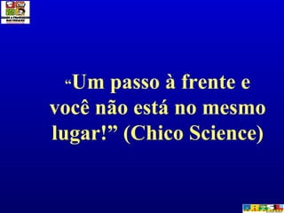 “ Um passo à frente e você não está no mesmo lugar!” (Chico Science) 