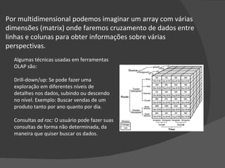 Por multidimensional podemos imaginar um array com várias dimensões (matrix) onde faremos cruzamento de dados entre linhas e colunas para obter informações sobre várias perspectivas.  Algumas técnicas usadas em ferramentas OLAP são: Drill-down/up: Se pode fazer uma exploração em diferentes níveis de detalhes nos dados, subindo ou descendo no nível. Exemplo: Buscar vendas de um produto tanto por ano quanto por dia. Consultas  ad roc:  O usuário pode fazer suas consultas de forma não determinada, da maneira que quiser buscar os dados. 
