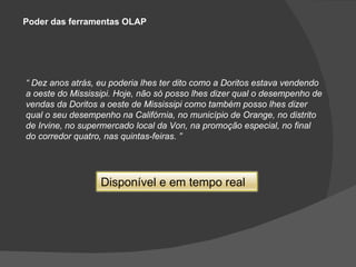 Poder das ferramentas OLAP “  Dez anos atrás, eu poderia lhes ter dito como a Doritos estava vendendo a oeste do Mississipi. Hoje, não só posso lhes dizer qual o desempenho de vendas da Doritos a oeste de Mississipi como também posso lhes dizer qual o seu desempenho na Califórnia, no município de Orange, no distrito de Irvine, no supermercado local da Von, na promoção especial, no final do corredor quatro, nas quintas-feiras. ” Dispon í vel e em tempo real 
