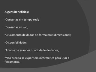 Alguns benefícios: Consultas em tempo real; Consultas a d roc ; Cruzamento de dados de forma multidimensional; Disponibilidade; Análise de grandes quantidade de dados; Não precisa se expert em informática para usar a ferramenta. 