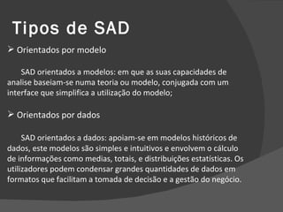 Tipos de SAD Orientados por modelo SAD orientados a modelos: em que as suas capacidades de analise baseiam-se numa teoria ou modelo, conjugada com um interface que simplifica a utilização do modelo; Orientados por dados SAD orientados a dados: apoiam-se em modelos históricos de dados, este modelos são simples e intuitivos e envolvem o cálculo de informações como medias, totais, e distribuições estatísticas. Os utilizadores podem condensar grandes quantidades de dados em formatos que facilitam a tomada de decisão e a gestão do negócio. 